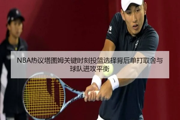 NBA热议塔图姆关键时刻投篮选择背后单打取舍与球队进攻平衡