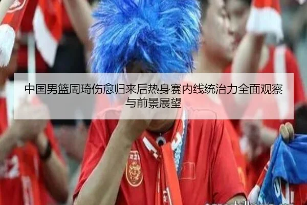 中国男篮周琦伤愈归来后热身赛内线统治力全面观察与前景展望