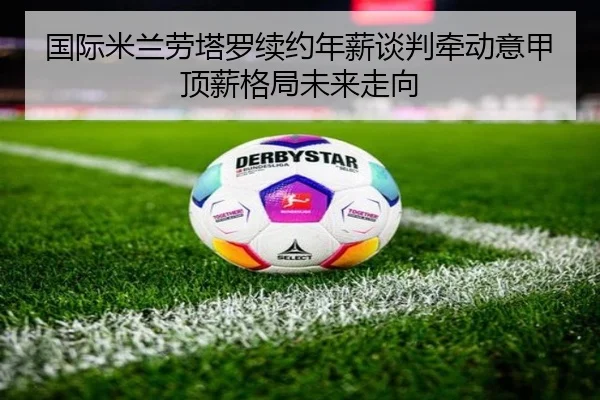 国际米兰劳塔罗续约年薪谈判牵动意甲顶薪格局未来走向