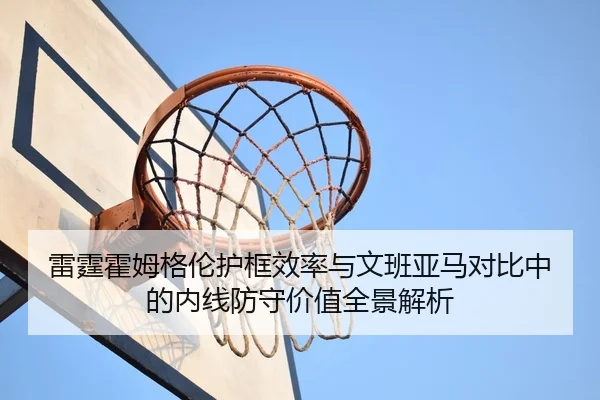 雷霆霍姆格伦护框效率与文班亚马对比中的内线防守价值全景解析