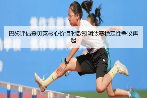 巴黎评估登贝莱核心价值时欧冠淘汰赛稳定性争议再起