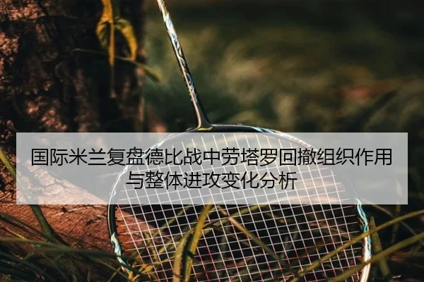 国际米兰复盘德比战中劳塔罗回撤组织作用与整体进攻变化分析